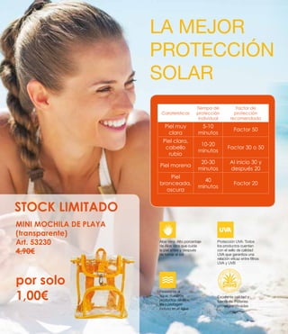 LA MEJOR
PROTECCIÓN
SOLAR
Caraterísticas
Tiempo de
protección
individual
Factor de
protección
recomendado
Piel muy
clara
5-10
minutos
Factor 50
Piel clara,
cabello
rubio
10-20
minutos
Factor 30 o 50
Piel morena
20-30
minutos
Al inicio 30 y
después 20
Piel
bronceada,
oscura
40
minutos
Factor 20
MINI MOCHILA DE PLAYA
(transparente)
Art. 53230
4,90€
por solo
1,00€
STOCK LIMITADO
Aloe Vera: Alto porcentaje
de Aloe Vera que cuida
la piel antes y después
de tomar el sol
Protección UVA: Todos
los productos cuentan
con el sello de calidad
UVA que garantiza una
relación eficaz entre filtros
UVA y UVB
Resistente al
agua: nuestros
productos de Aloe
Vera protegen
incluso en el agua
Excelente calidad y
fuente de materias
primas certificadas
 