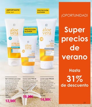 Gel cremoso pos solar
Cuida de la piel después
de la exposición al sol.
Refresca y mantiene la
elasticidad de la piel,
que se queda con un
aspecto más suave
tras su aplicación.
Con manteca de karité
y 70% de Aloe Vera.
200 ml
3688
18,50€
12,90€
¡IMPORTANTE!
After sun
Crema solar FPS 50
Para pieles sensibles. Ideal
para los más pequeños:
sin colorantes y con un
40% de Aloe Vera. Aplicar
abundantemente por lo
menos 20 minutos antes de
la exposición al sol. 75 ml
3753
28,90€
19,90€
Loción solar FPS 30
Para pieles claras y
sensibles que necesitan
una elevada protección UV.
Con 30 % de Aloe Vera.
Agitar antes de usar,
vaporizar abundantemente
sobre el cuerpo y
esparcir. No aplicar
sobre el rostro. 125 ml
3730
18,90€
14,90€
¡OPORTUNIDAD!
Super
precios
de
verano
Hasta
31%
de descuento
PROTECCIÓN
ELEVADA
PROTECCIÓN
ELEVADA
21
 