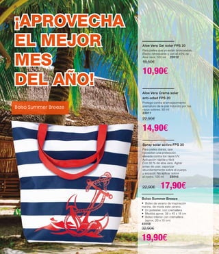 Bolso Summer Breeze
•	Bolso de verano de inspiración
marina, de moda este verano.
•	En poliéster, con cremallera
•	Medida aprox. 38 x 40 x 16 cm
•	Bolso interior con cremallera
	 (aprox. 20 x 15 cm)
40058
32,90€
19,90€
Aloe Vera Crema solar
anti-edad FPS 20
Protege contra el envejecimiento
prematuro de la piel inducido por los
rayos solares. 50 ml
23011
22,90€
14,90€
Aloe Vera Gel solar FPS 20
Para pieles que ya están bronceadas.
Efecto refrescante y con el 40% de
Aloe Vera. 100 ml 23012
18,50€
10,90€
Spray solar activo FPS 30
Para pieles claras, que
necesitan una protección
elevada contra los rayos UV.
Aplicación rápida y fácil
Con 30 % de aloe vera. Agitar
antes de usar, vaporizar
abundantemente sobre el cuerpo
y esparcir. No aplicar sobre
el rostro. 125 ml 23010
22,90€ 17,90€
¡APROVECHA
EL MEJOR
MES
DEL AÑO!
Bolso Summer Breeze
 