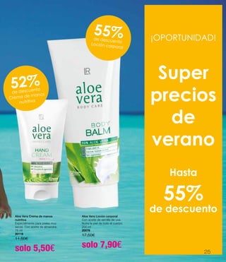 Aloe Vera Crema de manos
nutritiva
Especialmente para pieles muy
secas. Con aceite de almendra.
75 ml
20118
11,50€
solo 5,50€
Aloe Vera Loción corporal
Con aceite de semilla de uva.
Nutre la piel de todo el cuerpo.
200 ml
20078
17,50€
solo 7,90€
¡OPORTUNIDAD!
Super
precios
de
verano
Hasta
55%
de descuento
55%de descuento
Loción corporal
52%de descuento
Crema de manos
nutritiva
25
 