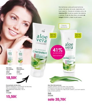 DermaIntense cuida particularmente las
zonas más secas de la piel, dejándola con
buen aspecto. Gracias al complejo activo de
vitamina B12, la piel se queda más elástica
y sedosa. El gel de Aloe Vera y el aceite de
onagra hidratan y dejan la piel suave.
20 %
Aloe Vera
Aloe Vera DermaIntense
Cuidado perfecto para las pieles más sensibles
• Previene la piel seca con sus ingredientes ricos
• La vitamina complejo B12 deja la piel cuidada y con buen aspecto.
• No contiene perfume
50 ml
20006
34,90€
solo 20,70€
Patente
pendiente
Concentrado de Aloe Vera
Máxima hidratación y concentración de Aloe Vera.
Para una piel elástica, fresca y lisa.
Agradablemente refrescante. 100 ml
20001
17,50€
15,50€
90 %
Aloe Vera
Aloe Vera
Thermolotion
100 ml
20003
17,50€
Aloe Vera
con própolis
100 ml
20002
21,90€
18,50€
41%de descuento
Dermaintense
 