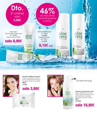 Aloe Vera Toallitas de limpeza
Suaves y sin alcohol. Limpian
suave y delicadamente el rostro
sin resecar la piel. 25 unidades
20012
5,50€
solo 3,90€ Aloe Vera Gel hidratante facial
Suave, refrescante y con una
textura aceitosa, sedosa. Da a la
piel frescura y luminosidad.
Con extracto de lirio de agua.
20111
22,90€
solo 16,90€
PACK DE 2
Gel dentífrico Aloe Vera
Art. 20200
(precio unitario 6,90€)
solo 8,90€
LECHE LIMPIADORA
Art. 20010
14,90€
TÓNICO FACIAL
Art. 20011
14,50€
8,10€ c/u
Dto.
2ª unidad
solo
2,00€
46%de descuento
Leche limpiadora
y Tónico
Con extrato de lírio de agua
 