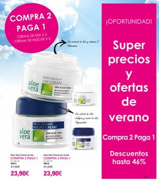 Aloe Vera Crema de día
COMPRA 2 PAGA 1
2 x 50 ml
20014
47,80€
23,90€
Aloe Vera Crema de noche
COMPRA 2 PAGA 1
2 x 50 ml
20015
47,80€
23,90€
¡OPORTUNIDAD!
Super
precios
y
ofertas
de
verano
Compra 2 Paga 1
Descuentos
hasta 46%
COMPRA 2
PAGA 1
CREMA DE DIA X 2
CREMA DE NOCHE X 2
Con extracto de kiwi y vitamina C
Hidratante
Con extrato de oliva
biológica y aceite de oliva
Regenerador
29
 