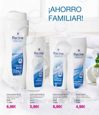 Crema de baño Racine
Una experiencia de baño
relajante para toda la
familia. 500 ml
22002
11,90€
6,90€
Loción corporal Racine
Textura ligera, que la piel
absorbe rápidamente.
250 ml
22003
8,90€
5,90€
Crema de ducha Racine
Limpia la piel del cuerpo
delicadamente y la nutre.
250 ml
22000
7,90€
6,90€
Champú Racine
Deja el cabello suave,
brillante y fácil de peinar.
250 ml
22001
7,90€
4,90€
¡AHORRO
FAMILIAR!
 