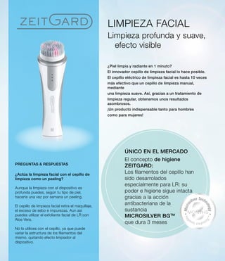 LIMPIEZA FACIAL
Limpieza profunda y suave,
efecto visible
¿Piel limpia y radiante en 1 minuto?
El innovador cepillo de limpieza facial lo hace posible.
El cepillo eléctrico de limpieza facial es hasta 10 veces
más efectivo que un cepillo de limpieza manual,
mediante
una limpieza suave. Así, gracias a un tratamiento de
limpieza regular, obtenemos unos resultados
asombrosos.
¡Un producto indispensable tanto para hombres
como para mujeres!
ÚNICO EN EL MERCADO
El concepto de higiene
ZEITGARD:
Los filamentos del cepillo han
sido desarrolados
especialmente para LR: su
poder e higiene sigue intacta
gracias a la acción
antibacteriana de la
sustancia
MICROSILVER BGTM
que dura 3 meses
PREGUNTAS  RESPUESTAS
¿Actúa la limpieza facial con el cepillo de
limpieza como un peeling?
Aunque la limpieza con el dispositivo es
profunda puedes, según tu tipo de piel,
hacerte una vez por semana un peeling.
El cepillo de limpieza facial retira el maquillaje,
el exceso de sebo e impurezas. Aun así
puedes utilizar el exfoliante facial de LR con
Aloe Vera.
No lo utilices con el cepillo, ya que puede
variar la estructura de los filamentos del
mismo, quitando efecto limpiador al
dispositivo.
 
