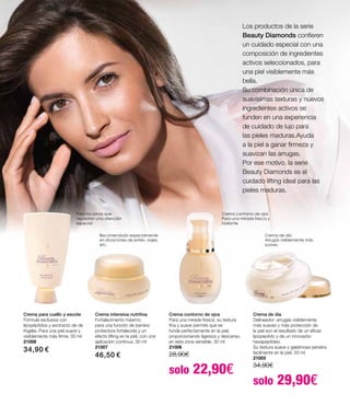 Crema para cuello y escote
Fórmula exclusiva con
lipopéptidos y exctracto de de
Kigelia. Para una piel suave y
visiblemente más firme. 50 ml
21008
34,90 €
Crema intensiva nutritiva
Fortalecimento máximo
para una función de barrera
protectora fortalecida y un
efecto lifting en la piel, con una
aplicación contínua. 30 ml
21007
46,50 €
Crema contorno de ojos
Para una mirada fresca: su textura
fina y suave permite que se
funda perfectamente en la piel,
proporcionando ligereza y descanso
en esta zona sensible. 30 ml
21006
28,90€		
solo 22,90€
Crema de día
Delineador: arrugas visiblemente
más suaves y más protección de
la piel son el resultado de un eficaz
lipopeptido y de un innovador
hexapeptídeo.
Su textura suave y gelatinosa penetra
facilmente en la piel. 50 ml
21003
34,90€		
solo 29,90€
Los productos de la serie
Beauty Diamonds confieren
un cuidado especial con una
composición de ingredientes
activos seleccionados, para
una piel visiblemente más
bella.
Su combinación única de
suavísimas texturas y nuevos
ingredientes activos se
funden en una experiencia
de cuidado de lujo para
las pieles maduras.Ayuda
a la piel a ganar firmeza y
suavizan las arrugas.
Por ese motivo, la serie
Beauty Diamonds es el
cuidado lifting ideal para las
pieles maduras.
Crema de día
Arrugas visiblemente más
suaves
Crema contorno de ojos
Para una mirada fresca y
radiante
Para las zonas que
necesitan una atención
especial
Recomendado especialmente
en situaciones de estrés, viajes,
etc.
 