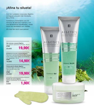 ¡Afina tu silueta!
Con los cuidados corporales Algetics
consigues una piel más hidratada,
lisa y firme.
Combina tu tratamiento con 30
minutos de ejercicio matinal y con
una alimentación equilibrada y verás
cómo los resultados son visibles.
¡Es más fácil de lo que parece!
Crema para la silueta Algetics
Contiene algas Laminaria y Chlorella.
Para una piel suave y lisa.
150 ml
27500
23,50€ 19,90€
Gel cremoso corporal Algetics
Con extracto especial de Laminaria. 150 ml
27502
23,50€ 19,90€
Exfoliante de ducha corporal Algetics
Para que tu piel absorba los principios activos
de las cremas debes realizar una exfoliación
con regularidad. 150 ml
27501
18,90€ 14,90€
Guante de ducha Algetics
Ideal en combinación con el exfoliante.
4510
3,50€ 1,90€
 