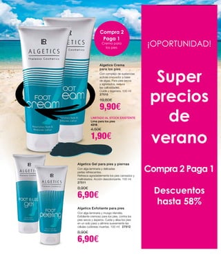até
desconto
47
¡OPORTUNIDAD!
Super
precios
de
verano
Compra 2 Paga 1
Descuentos
hasta 58%
Algetics Crema
para los pies
Con complejo de sustancias
activas innovador a base
de algas. Para pies secos
y agrietados, reduce
las callosidades.
Cuida y regenera. 100 ml
27510
19,80€
9,90€
Algetics Exfoliante para pies
Con alga laminaria y musgo irlandés.
Exfoliante cremoso para los pies, contra los
pies secos y ásperos. Cuida y alisa los pies
en un solo paso y elimina suavemente las
células cutáneas muertas. 100 ml 27512
8,90€
6,90€
Algetics Gel para pies y piernas
Con alga laminaria y delicadas
perlas refrescantes.
Refresca agradablemente los pies cansados y
maltratados. Acción desodorizante. 100 ml
27511
8,90€
6,90€
Compra 2
Paga 1
Crema para
los pies
LIMITADO AL STOCK EXISTENTE
Lima para los pies
4318
4,50€
1,90€
 