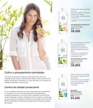 Gel bebible Aloe Vera Sivera
Dosis recomendada:
diariamente 3 x 30 ml
80800 ∙ 1000 ml
33,90€
Gel bebible
Aloe Vera Freedom
Dosis recomendada:
diariamente 3 x 30 ml
80850 ∙ 1000 ml
34,50€
• 88 % de aloe vera puro del filete
de la hoja con nutrientes para las
articulaciones
• Con vitamina C que contribuye a
una función normal del cartílago
• Para plena libertad de
movimientos
• 90 % de aloe vera puro del filete
de la hoja, combinado con
extracto natural de ortiga
• El extracto de ortiga contiene
grandes cantidades de precioso
silicio
• El silicio es un oligoelemento
esencial que el organismo no
produce por sí solo
Gel bebible Aloe Vera Melocotón
Dosis recomendada:
diariamente 3 x 30 ml
80750 ∙ 1000 ml
28,50€
• 98 % de aloe vera puro del filete
de la hoja
• Sin azúcar añadido - el Aloe Vera
contiene azúcar natural
• 100% de las necesidades diarias
de Vitamina C*
* 100% CDR de acuerdo a las normas de valores
nutricionales
Cultivo y procesamiento controlados
LR cosecha anualmente 23 millones de hojas de Aloe Vera. Estas son
cultivadas exclusivamente en plantaciones de México, donde cuentan con las
mejores condiciones de crecimiento. Su cultivo está hecho sin la utilización de
fertilizantes, pesticidas u otros químicos.
En LR, la calidad es la base de todo. Para poder asegurarla constantemente,
en LR tenemos uno de los más avanzados laboratorios especiales de
suplementos alimenticios, en el cual se hacen, anualmente, más de 32.000
estudios individuales. Además, LR delega el control de calidad y la certificación
de sus productos a los institutos más rigurosos del mercado, tales como: SGS
INSTITUT FRESENIUS, IASC (International Aloe Science Council) y el Instituto
Dermatest®.
Control de calidad consecuente
 