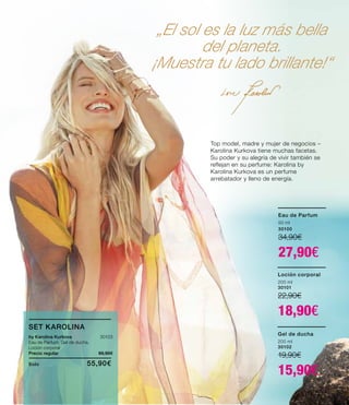 „El sol es la luz más bella
del planeta.
¡Muestra tu lado brillante!“
Eau de Parfum
50 ml
30100
34,90€
27,90€
Loción corporal
200 ml
30101
22,90€
18,90€
Top model, madre y mujer de negocios –
Karolina Kurkova tiene muchas facetas.
Su poder y su alegría de vivir también se
reflejan en su perfume: Karolina by
Karolina Kurkova es un perfume
arrebatador y lleno de energía.
Gel de ducha
200 ml
30102
19,90€
15,90€
SET KAROLINA
by Karolina Kurkova 30103
Eau de Parfum, Gel de ducha,
Loción corporal
Precio regular 69,90€
Solo	 55,90€
 