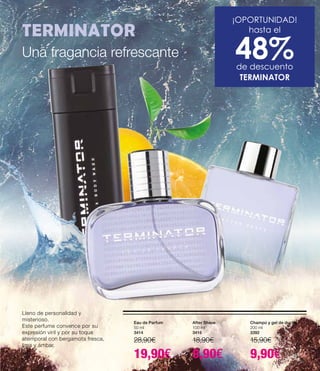 ¡OPORTUNIDAD!
hasta el
48%de descuento
TERMINATOR
TERMINATOR
Eau de Parfum
50 ml
3414
28,90€
19,90€
Champú y gel de ducha
200 ml
3392
15,90€
9,90€
After Shave
100 ml
3416
18,90€
9,90€
Lleno de personalidad y
misterioso.
Este perfume convence por su
expresión viril y por su toque
atemporal con bergamota fresca,
lima y ámbar.
Una fragancia refrescante
9
 