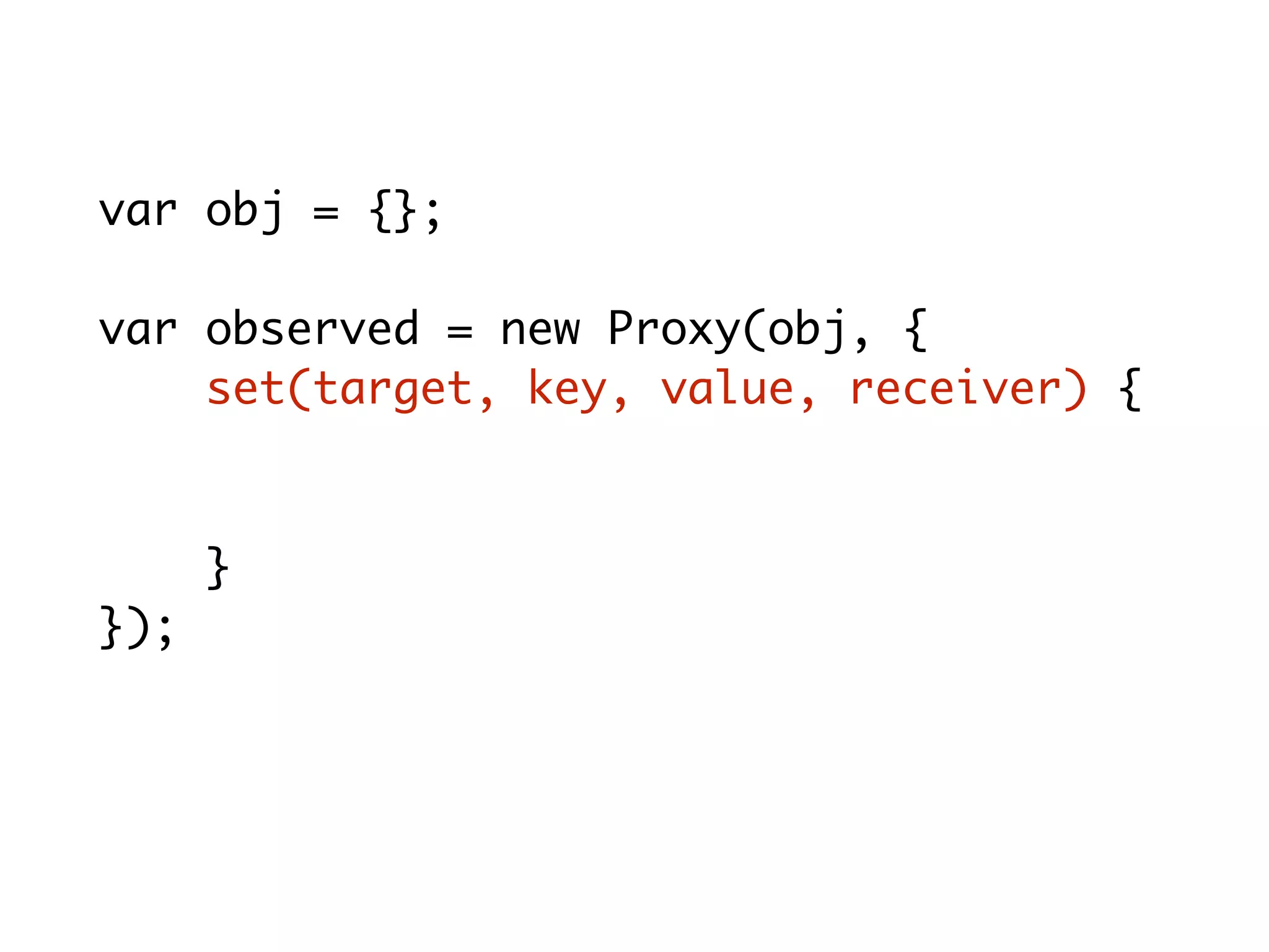 var obj = {};
var observed = new Proxy(obj, {
set(target, key, value, receiver) {
console.log(key+'='+value);
target[key] = value;
}
});
observed.x = 10; // x = 10
 