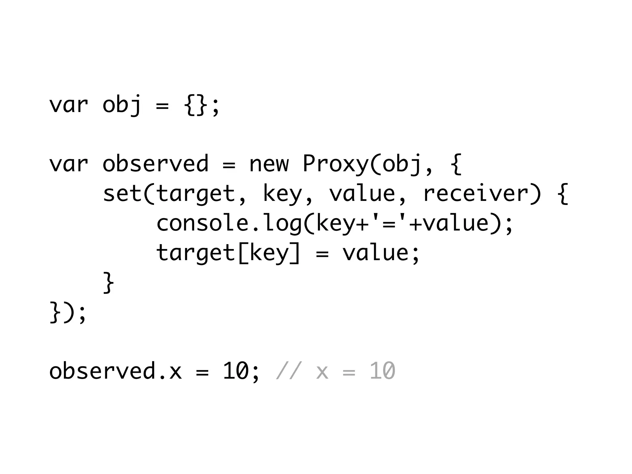 var obj = {};
var observed = new Proxy(obj, {
set(target, key, value, receiver) {
console.log(key+'='+value);
target[key] = value;
}
});
observed.x = 10; // x = 10
 
