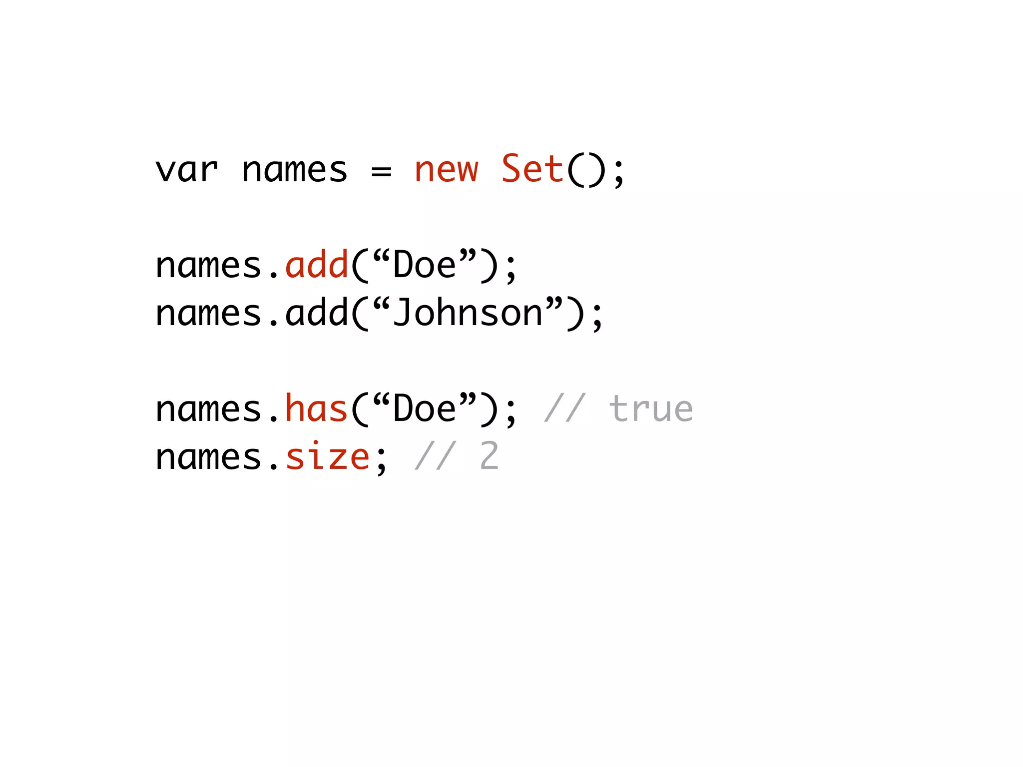 var names = new Set();
names.add(“Doe”);
names.add(“Johnson”);
names.has(“Doe”); // true
names.size; // 2
names.delete(“Johnson”); // true
names.size; // 1
 