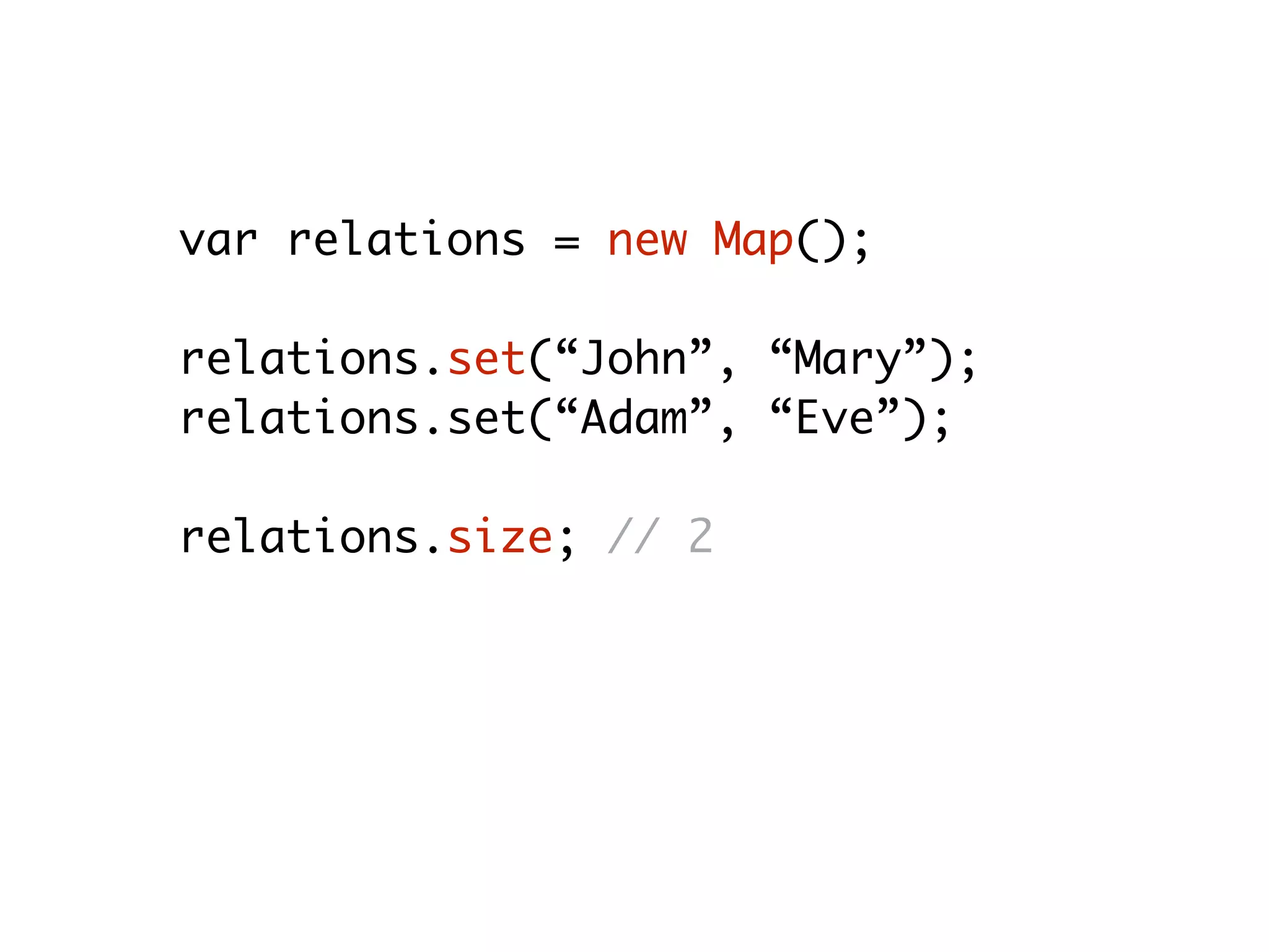 var relations = new Map();
relations.set(“John”, “Mary”);
relations.set(“Adam”, “Eve”);
relations.size; // 2
relations.get(“Adam”); // “Eve”
relations.delete(“Adam”); // true
relations.size; // 1
 