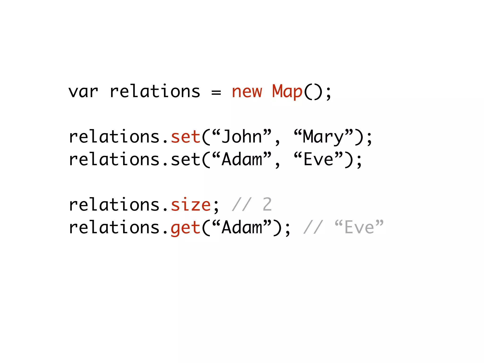 var relations = new Map();
relations.set(“John”, “Mary”);
relations.set(“Adam”, “Eve”);
relations.size; // 2
relations.get(“Adam”); // “Eve”
relations.delete(“Adam”); // true
relations.size; // 1
 