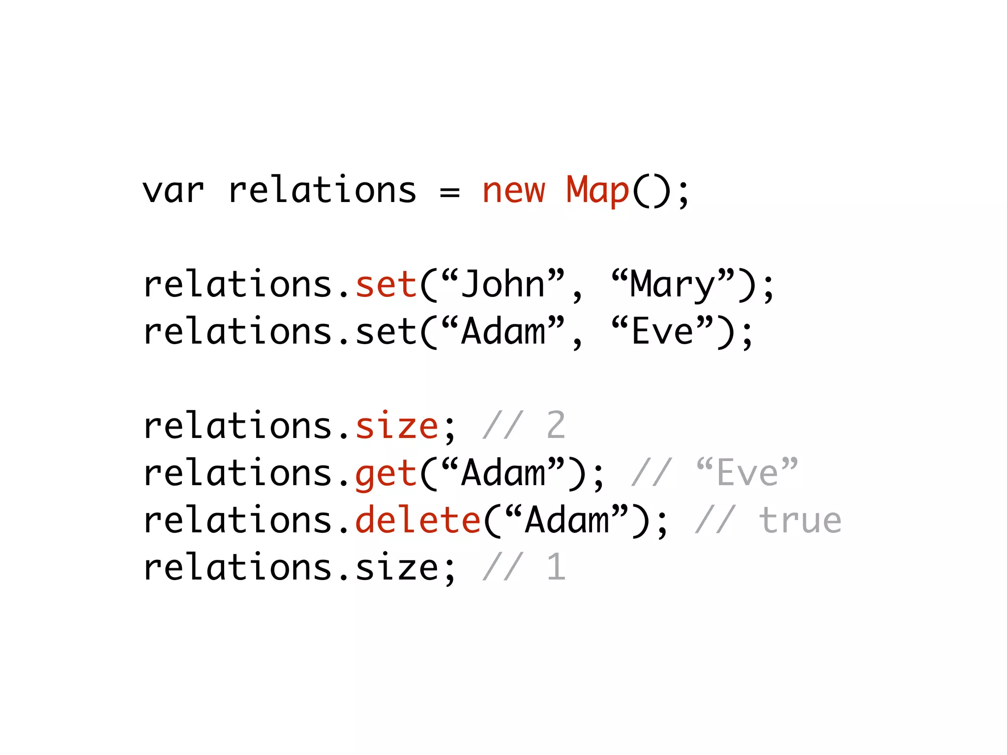 var relations = new Map();
relations.set(“John”, “Mary”);
relations.set(“Adam”, “Eve”);
relations.size; // 2
relations.get(“Adam”); // “Eve”
relations.delete(“Adam”); // true
relations.size; // 1
 