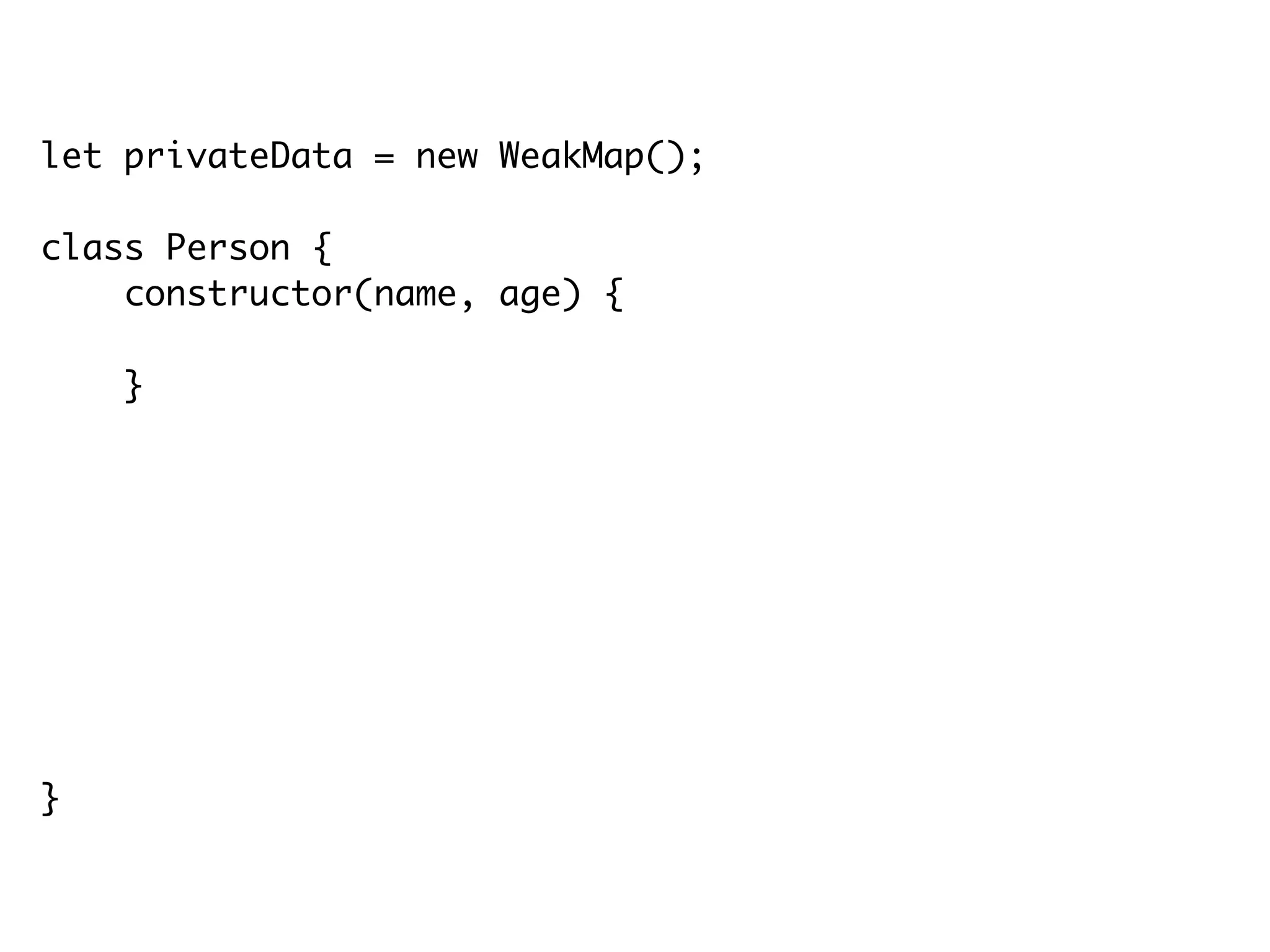let privateData = new WeakMap();
class Person {
constructor(name, age) {
privateData.set(this, { name: name, age: age });
}
getName() {
return privateData.get(this).name;
}
getAge() {
return privateData.get(this).age;
}
}
 