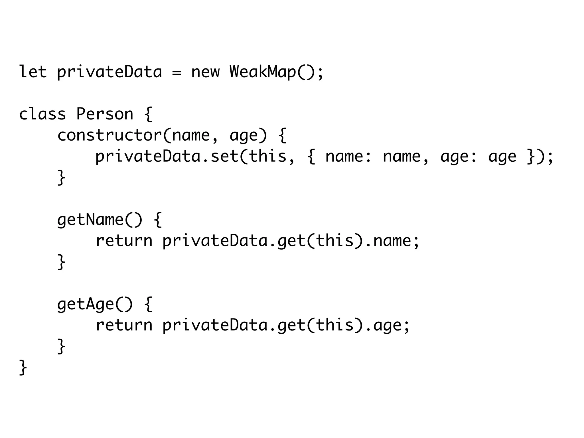 let privateData = new WeakMap();
class Person {
constructor(name, age) {
privateData.set(this, { name: name, age: age });
}
getName() {
return privateData.get(this).name;
}
getAge() {
return privateData.get(this).age;
}
}
 