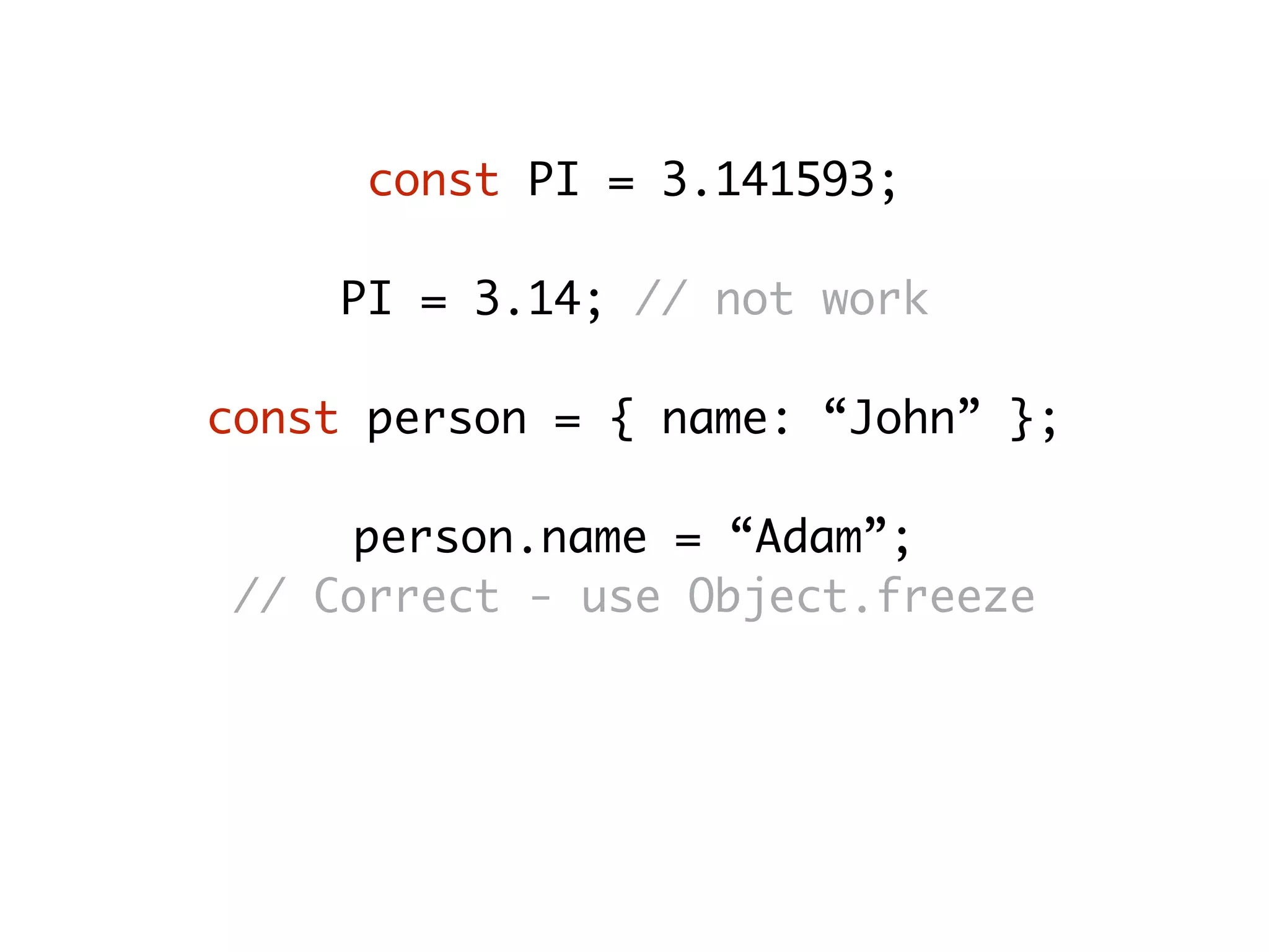 const PI = 3.141593;
PI = 3.14; // not work
const person = { name: “John” };
person.name = “Adam”;
// Correct - use Object.freeze
person.age = 25;
// Correct - use Object.seal
 