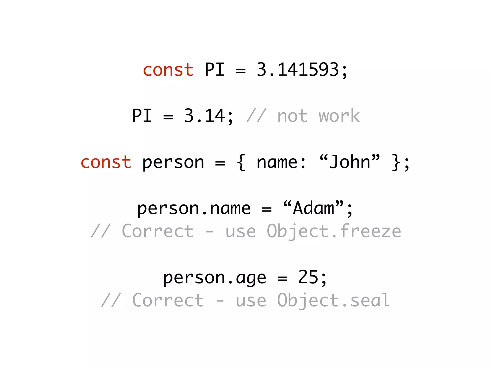 const PI = 3.141593;
PI = 3.14; // not work
const person = { name: “John” };
person.name = “Adam”;
// Correct - use Object.freeze
person.age = 25;
// Correct - use Object.seal
 