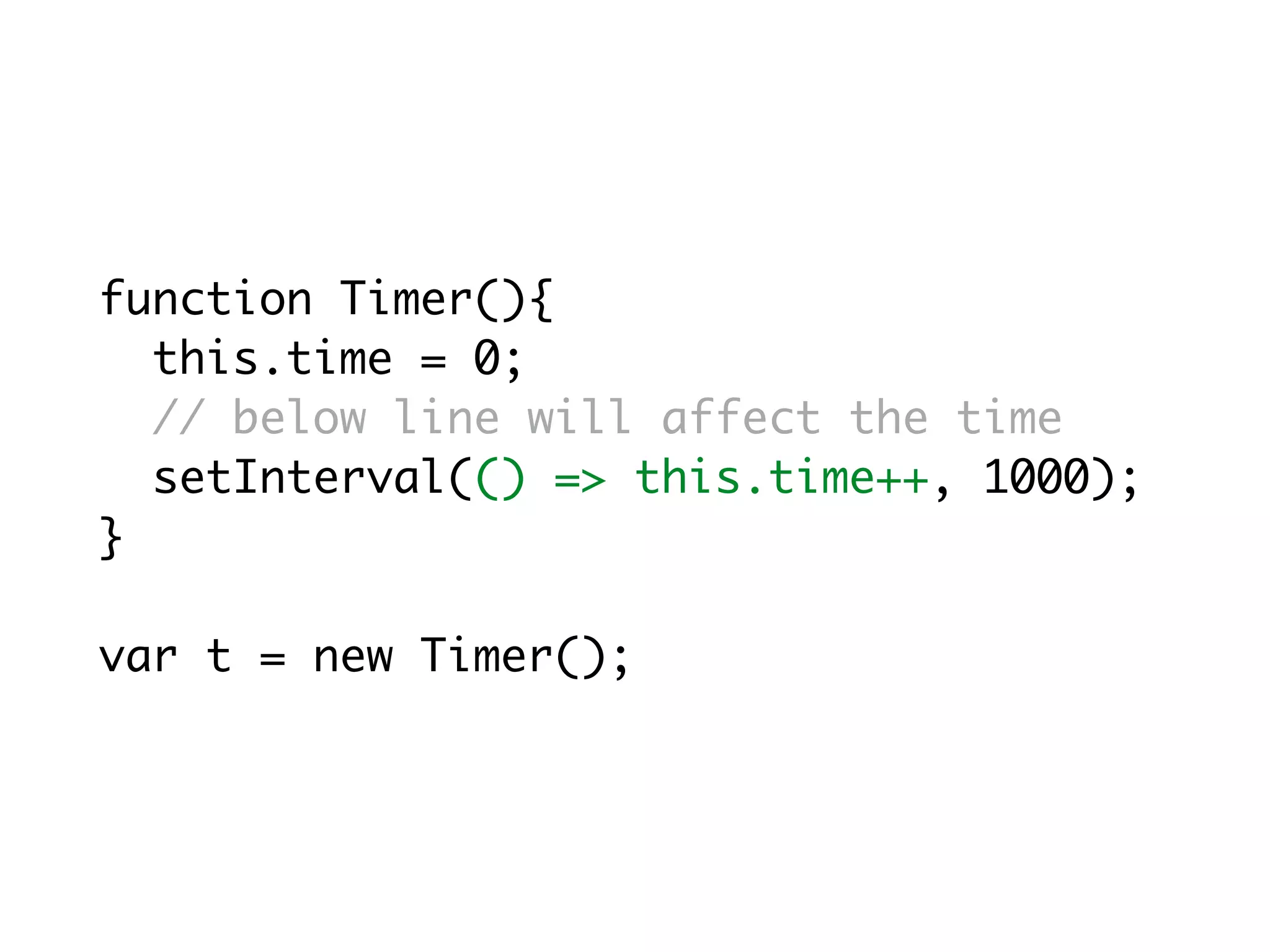 function Timer(){
this.time = 0;
// below line will affect the time
setInterval(() => this.time++, 1000);
}
var t = new Timer();
 