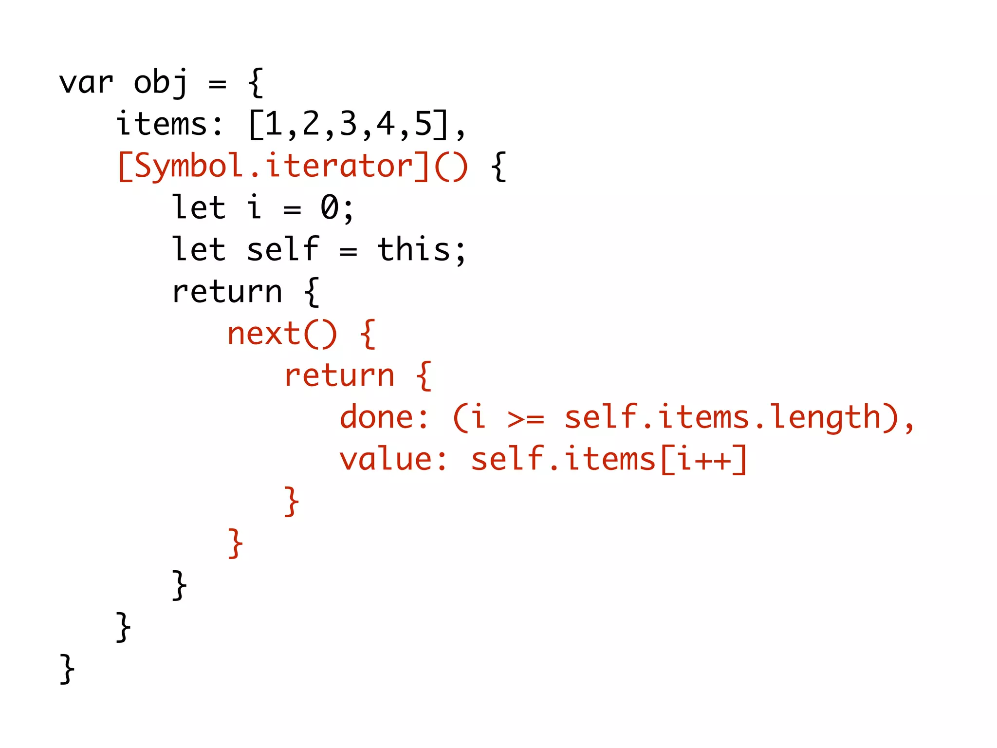 var obj = {
items: [1,2,3,4,5],
[Symbol.iterator]() {
let i = 0;
let self = this;
return {
next() {
return {
done: (i >= self.items.length),
value: self.items[i++]
}
}
}
}
}
 