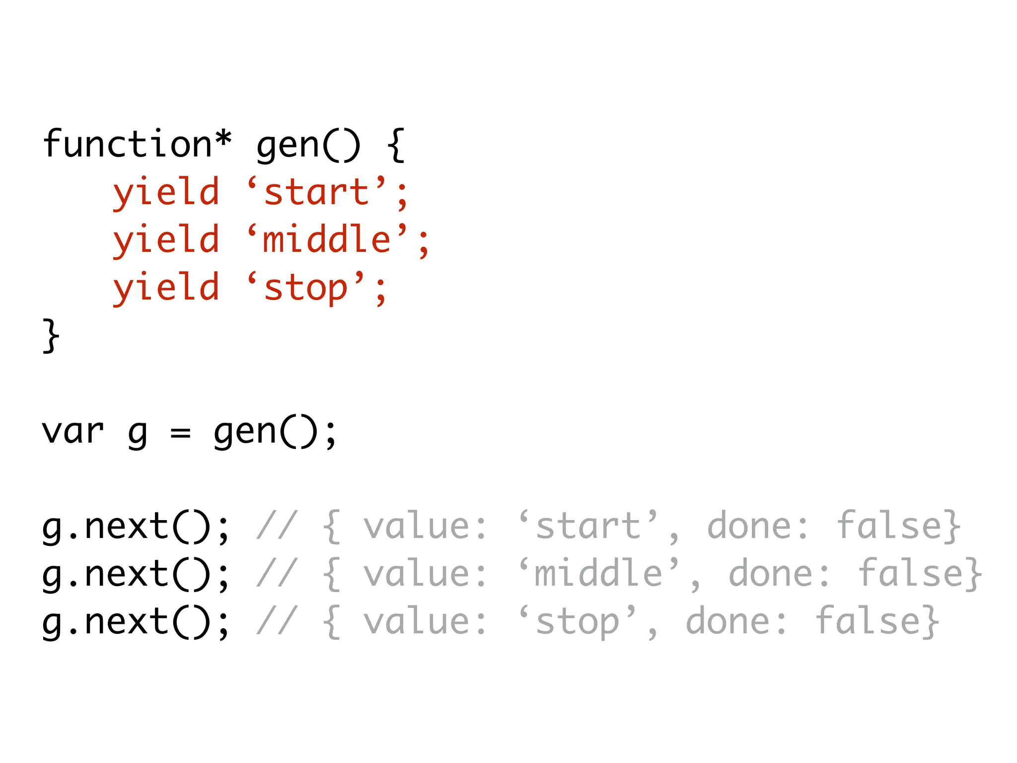 function* gen() {
yield ‘start’;
yield ‘middle’;
yield ‘stop’;
}
var g = gen();
g.next(); // { value: ‘start’, done: false}
g.next(); // { value: ‘middle’, done: false}
g.next(); // { value: ‘stop’, done: false}
 