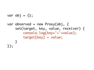 var obj = {};
var observed = new Proxy(obj, {
set(target, key, value, receiver) {
console.log(key+'='+value);
target[key] = value;
}
});
observed.x = 10; // x = 10
 