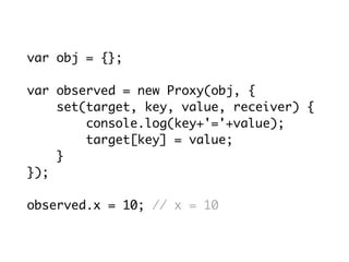 var obj = {};
var observed = new Proxy(obj, {
set(target, key, value, receiver) {
console.log(key+'='+value);
target[key] = value;
}
});
observed.x = 10; // x = 10
 