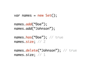 var names = new Set();
names.add(“Doe”);
names.add(“Johnson”);
names.has(“Doe”); // true
names.size; // 2
names.delete(“Johnson”); // true
names.size; // 1
 