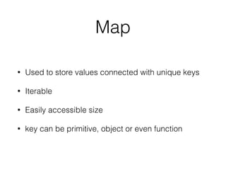 Map
• Used to store values connected with unique keys
• Iterable
• Easily accessible size
• key can be primitive, object or even function
 