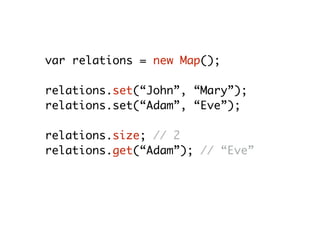 var relations = new Map();
relations.set(“John”, “Mary”);
relations.set(“Adam”, “Eve”);
relations.size; // 2
relations.get(“Adam”); // “Eve”
relations.delete(“Adam”); // true
relations.size; // 1
 