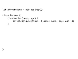 let privateData = new WeakMap();
class Person {
constructor(name, age) {
privateData.set(this, { name: name, age: age });
}
getName() {
return privateData.get(this).name;
}
getAge() {
return privateData.get(this).age;
}
}
 