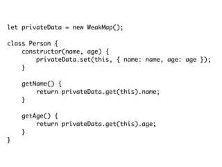 let privateData = new WeakMap();
class Person {
constructor(name, age) {
privateData.set(this, { name: name, age: age });
}
getName() {
return privateData.get(this).name;
}
getAge() {
return privateData.get(this).age;
}
}
 