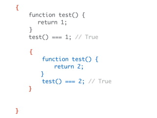 {
function test() {
return 1;
}
test() === 1; // True
{
function test() {
return 2;
}
test() === 2; // True
}
test() === 1; // Still true
}
 