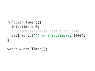 function Timer(){
this.time = 0;
// below line will affect the time
setInterval(() => this.time++, 1000);
}
var t = new Timer();
 