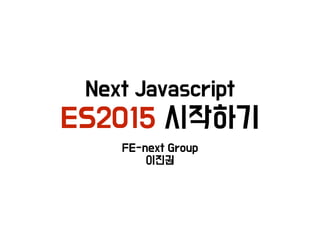 Next Javascript 
ES2015 시작하기
FE-next Group 
이진권
 