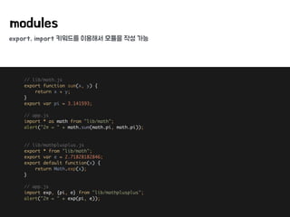 export, import 키워드를 이용해서 모듈을 작성 가능
modules
// lib/math.js 
export function sum(x, y) { 
return x + y; 
} 
export var pi = 3.141593; 
 
// app.js 
import * as math from "lib/math"; 
alert("2π = " + math.sum(math.pi, math.pi)); 
 
 
// lib/mathplusplus.js 
export * from "lib/math"; 
export var e = 2.71828182846; 
export default function(x) { 
return Math.exp(x); 
} 
 
// app.js 
import exp, {pi, e} from "lib/mathplusplus"; 
alert("2π = " + exp(pi, e));
 