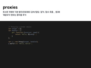 호스트 객체의 기본 동작(프로퍼티 검색/할당, 열거, 함수 호출… 등)에
개발자가 원하는 동작을 추가
proxies
// Proxying a normal object 
var target = {}; 
var handler = { 
get: function (receiver, name) { 
return `Hello, ${name}!`; 
} 
}; 
 
var p = new Proxy(target, handler); 
p.world === 'Hello, world!';
 