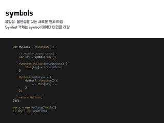 유일성, 불변성을 갖는 새로운 원시 타입
Symbol 객체는 symbol 데이터 타입을 래핑
symbols
var MyClass = (function() { 
 
// module scoped symbol 
var key = Symbol("key"); 
 
function MyClass(privateData) { 
this[key] = privateData; 
} 
 
MyClass.prototype = { 
doStuff: function() { 
... this[key] ... 
} 
}; 
 
return MyClass; 
})(); 
 
var c = new MyClass("hello") 
c["key"] === undefined
 