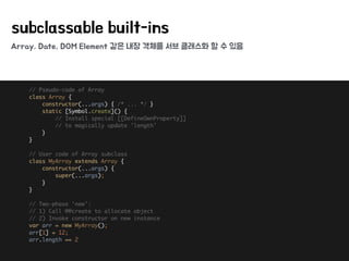 Array, Date, DOM Element 같은 내장 객체를 서브 클래스화 할 수 있음
subclassable built-ins
// Pseudo-code of Array 
class Array { 
constructor(...args) { /* ... */ } 
static [Symbol.create]() { 
// Install special [[DefineOwnProperty]] 
// to magically update 'length' 
} 
} 
 
// User code of Array subclass 
class MyArray extends Array { 
constructor(...args) {
super(...args);
} 
} 
 
// Two-phase 'new': 
// 1) Call @@create to allocate object 
// 2) Invoke constructor on new instance 
var arr = new MyArray(); 
arr[1] = 12; 
arr.length == 2
 
