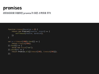 라이브러리로 이용하던 promise가 표준 스펙으로 추가
promises
function timeout(duration = 0) { 
return new Promise((resolve, reject) => { 
setTimeout(resolve, duration); 
}) 
} 
 
var p = timeout(1000).then(() => { 
return timeout(2000); 
}).then(() => { 
throw new Error("hmm"); 
}).catch(err => { 
return Promise.all([timeout(100), timeout(200)]); 
});
 