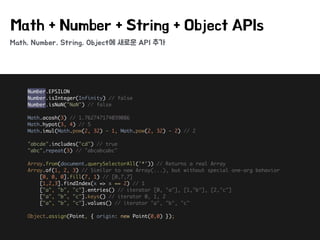 Math, Number, String, Object에 새로운 API 추가
Math + Number + String + Object APIs
Number.EPSILON 
Number.isInteger(Infinity) // false 
Number.isNaN("NaN") // false 
 
Math.acosh(3) // 1.762747174039086 
Math.hypot(3, 4) // 5 
Math.imul(Math.pow(2, 32) - 1, Math.pow(2, 32) - 2) // 2 
 
"abcde".includes("cd") // true 
"abc".repeat(3) // "abcabcabc" 
 
Array.from(document.querySelectorAll('*')) // Returns a real Array 
Array.of(1, 2, 3) // Similar to new Array(...), but without special one-arg behavior 
[0, 0, 0].fill(7, 1) // [0,7,7] 
[1,2,3].findIndex(x => x == 2) // 1 
["a", "b", "c"].entries() // iterator [0, "a"], [1,"b"], [2,"c"] 
["a", "b", "c"].keys() // iterator 0, 1, 2 
["a", "b", "c"].values() // iterator "a", "b", "c" 
 
Object.assign(Point, { origin: new Point(0,0) });
 