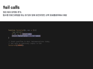 꼬리 재귀 최적화 추가,
함수형 프로그래밍을 하는 데 있어 장애 요인이었던 스택 오버플로우에서 해방
tail calls
function factorial(n, acc = 1) { 
'use strict'; 
if (n <= 1) return acc; 
return factorial(n - 1, n * acc); 
} 
 
// Stack overflow in most implementations today, 
// but safe on arbitrary inputs in ES6 
factorial(100000); 
 