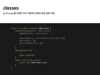 prototype을 이용한 OOP 패턴에 새로운 문법 설탕 제공
classes
class SkinnedMesh extends THREE.Mesh { 
constructor(geometry, materials) { 
super(geometry, materials); 
 
this.idMatrix = SkinnedMesh.defaultMatrix(); 
this.bones = []; 
this.boneMatrices = []; 
//... 
} 
update(camera) { 
//... 
super.update(); 
} 
static defaultMatrix() { 
return new THREE.Matrix4(); 
} 
}
 