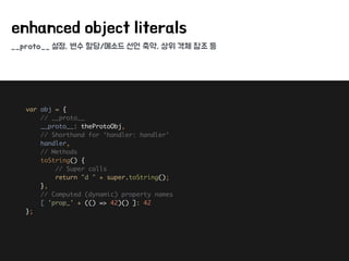 __proto__ 설정, 변수 할당/메소드 선언 축약, 상위 객체 참조 등
enhanced object literals
var obj = { 
// __proto__ 
__proto__: theProtoObj, 
// Shorthand for ‘handler: handler’ 
handler, 
// Methods 
toString() { 
// Super calls 
return "d " + super.toString(); 
}, 
// Computed (dynamic) property names 
[ 'prop_' + (() => 42)() ]: 42 
};
 