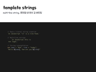 multi-line string, 문자열 내 변수 값 바인딩
template strings
// Basic literal string creation 
`In JavaScript 'n' is a line-feed.` 
 
// Multiline strings 
`In JavaScript this is 
not legal.` 
 
// String interpolation 
var name = "Bob", time = "today"; 
`Hello ${name}, how are you ${time}?` 
 
 