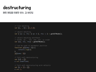 패턴 매칭을 이용한 변수, 값 바인딩
destructuring
// list matching 
var [a, , b] = [1,2,3]; 
 
// object matching 
var { op: a, lhs: { op: b }, rhs: c } = getASTNode(); 
 
// object matching shorthand 
// binds `op`, `lhs` and `rhs` in scope 
var {op, lhs, rhs} = getASTNode(); 
 
// Can be used in parameter position 
function g({name: x}) { 
console.log(x); 
} 
g({name: 5}) 
 
// Fail-soft destructuring 
var [a] = []; 
a === undefined; 
 
// Fail-soft destructuring with defaults 
var [a = 1] = []; 
a === 1;
 