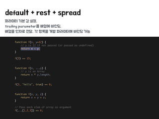 파라미터 기본 값 설정,
trailing parameter를 배열에 바인딩,
배열을 인자로 전달, 각 항목을 개별 파라미터에 바인딩 가능
default + rest + spread
function f(x, y=12) { 
// y is 12 if not passed (or passed as undefined) 
return x + y; 
} 
 
f(3) == 15; 
 
 
function f(x, ...y) { 
// y is an Array 
return x * y.length; 
} 
 
f(3, "hello", true) == 6; 
 
 
function f(x, y, z) { 
return x + y + z; 
} 
 
// Pass each elem of array as argument 
f(...[1,2,3]) == 6;
 